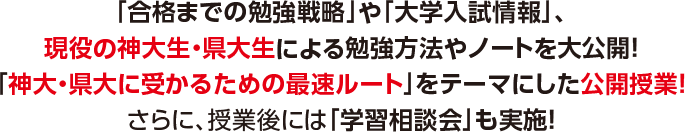 「合格までの勉強戦略」や「大学入試情報」、現役の神大生・県大生による勉強方法やノートを大公開！「神大・県大に受かるための最速ルート」をテーマにした公開授業！さらに、授業後には「学習相談会」も実施！