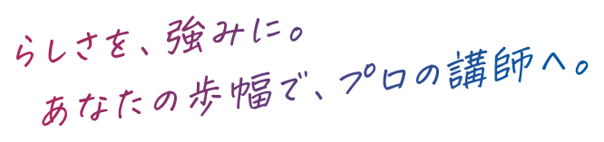 らしさを、強みに。あなたの歩幅で、プロの講師へ。