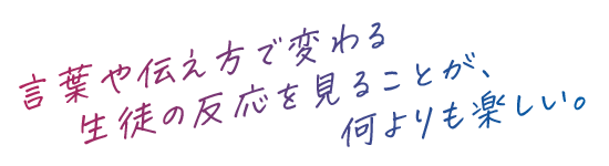 言葉や伝え方で変わる生徒の反応を見ることが、何よりも楽しい