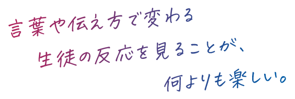 言葉や伝え方で変わる生徒の反応を見ることが、何よりも楽しい