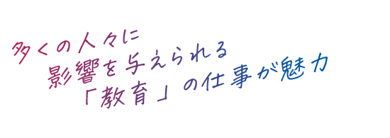 多くの人々に影響を与えられる「教育」の仕事が魅力