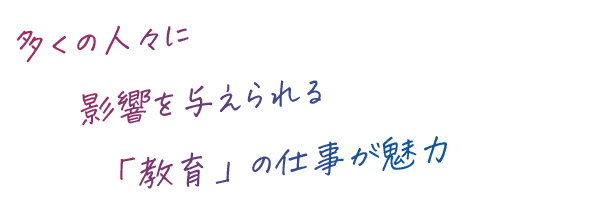 多くの人々に影響を与えられる「教育」の仕事が魅力