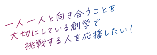 一人一人と向き合うことを大切にしている創学で挑戦する人を応援したい！