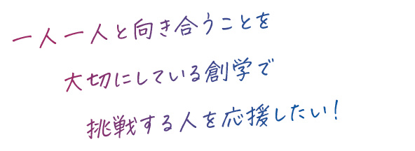 一人一人と向き合うことを大切にしている創学で挑戦する人を応援したい！